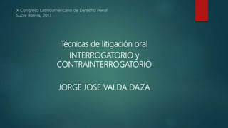 Técnicas de litigación oral
INTERROGATORIO y
CONTRAINTERROGATORIO
JORGE JOSE VALDA DAZA
X Congreso Latinoamericano de Derecho Penal
Sucre Bolivia, 2017
 