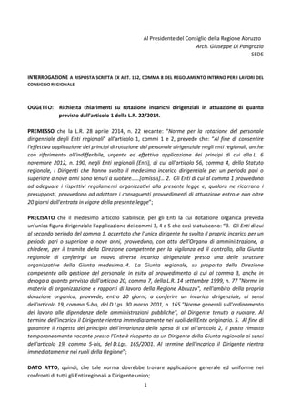 1
Al Presidente del Consiglio della Regione Abruzzo
Arch. Giuseppe Di Pangrazio
SEDE
INTERROGAZIONE A RISPOSTA SCRITTA EX ART. 152, COMMA 8 DEL REGOLAMENTO INTERNO PER I LAVORI DEL
CONSIGLIO REGIONALE
OGGETTO: Richiesta chiarimenti su rotazione incarichi dirigenziali in attuazione di quanto
previsto dall’articolo 1 della L.R. 22/2014.
PREMESSO che la L.R. 28 aprile 2014, n. 22 recante: “Norme per la rotazione del personale
dirigenziale degli Enti regionali” all’articolo 1, commi 1 e 2, prevede che: “Al fine di consentire
l'effettiva applicazione dei principi di rotazione del personale dirigenziale negli enti regionali, anche
con riferimento all'indifferibile, urgente ed effettiva applicazione dei principi di cui alla L. 6
novembre 2012, n. 190, negli Enti regionali (Enti), di cui all'articolo 56, comma 4, dello Statuto
regionale, i Dirigenti che hanno svolto il medesimo incarico dirigenziale per un periodo pari o
superiore a nove anni sono tenuti a ruotare……[omissis]… 2. Gli Enti di cui al comma 1 provvedono
ad adeguare i rispettivi regolamenti organizzativi alla presente legge e, qualora ne ricorrano i
presupposti, provvedono ad adottare i conseguenti provvedimenti di attuazione entro e non oltre
20 giorni dall'entrata in vigore della presente legge”;
PRECISATO che il medesimo articolo stabilisce, per gli Enti la cui dotazione organica preveda
un'unica figura dirigenziale l’applicazione dei commi 3, 4 e 5 che così statuiscono: “3. Gli Enti di cui
al secondo periodo del comma 1, accertato che l'unico dirigente ha svolto il proprio incarico per un
periodo pari o superiore a nove anni, provvedono, con atto dell'Organo di amministrazione, a
chiedere, per il tramite della Direzione competente per la vigilanza ed il controllo, alla Giunta
regionale di conferirgli un nuovo diverso incarico dirigenziale presso una delle strutture
organizzative della Giunta medesima. 4. La Giunta regionale, su proposta della Direzione
competente alla gestione del personale, in esito al provvedimento di cui al comma 3, anche in
deroga a quanto previsto dall'articolo 20, comma 7, della L.R. 14 settembre 1999, n. 77 "Norme in
materia di organizzazione e rapporti di lavoro della Regione Abruzzo", nell'ambito della propria
dotazione organica, provvede, entro 20 giorni, a conferire un incarico dirigenziale, ai sensi
dell'articolo 19, comma 5-bis, del D.Lgs. 30 marzo 2001, n. 165 "Norme generali sull'ordinamento
del lavoro alle dipendenze delle amministrazioni pubbliche", al Dirigente tenuto a ruotare. Al
termine dell'incarico il Dirigente rientra immediatamente nei ruoli dell'Ente originario. 5. Al fine di
garantire il rispetto del principio dell'invarianza della spesa di cui all'articolo 2, il posto rimasto
temporaneamente vacante presso l'Ente è ricoperto da un Dirigente della Giunta regionale ai sensi
dell'articolo 19, comma 5-bis, del D.Lgs. 165/2001. Al termine dell'incarico il Dirigente rientra
immediatamente nei ruoli della Regione”;
DATO ATTO, quindi, che tale norma dovrebbe trovare applicazione generale ed uniforme nei
confronti di tutti gli Enti regionali a Dirigente unico;
 