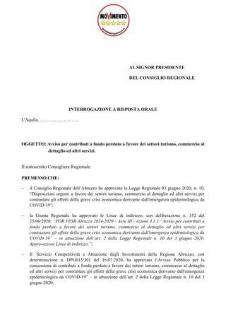 AL SIGNOR PRESIDENTE
DEL CONSIGLIO REGIONALE
INTERROGAZIONE A RISPOSTA ORALE
L'Aquila, ……………………..
OGGETTO: Avviso per contributi a fondo perduto a favore dei settori turismo, commercio al
dettaglio ed altri servizi.
Il sottoscritto Consigliere Regionale
PREMESSO CHE:
 il Consiglio Regionale dell’Abruzzo ha approvato la Legge Regionale 03 giugno 2020, n. 10,
“Disposizioni urgenti a favore dei settori turismo, commercio al dettaglio ed altri servizi per
contrastare gli effetti della grave crisi economica derivante dall'emergenza epidemiologica da
COVID-19”;
 la Giunta Regionale ha approvato le Linee di indirizzo, con deliberazione n. 352 del
25/06/2020: “POR FESR Abruzzo 2014-2020 – Asse III - Azione 3.1.1 “Avviso per contributi a
fondo perduto a favore dei settori turismo, commercio al dettaglio ed altri servizi per
contrastare gli effetti della grave crisi economica derivante dall'emergenza epidemiologica da
COVID-19” – in attuazione dell’art. 2 della Legge Regionale n. 10 del 3 giugno 2020.
Approvazione Linee di indirizzo.”;
 Il Servizio Competitività e Attrazione degli Investimenti della Regione Abruzzo, con
determinazione n. DPG015/301 del 16.07.2020, ha approvato l’Avviso Pubblico per la
concessione di contributi a fondo perduto a favore dei settori turismo, commercio al dettaglio
ed altri servizi per contrastare gli effetti della grave crisi economica derivante dall'emergenza
epidemiologica da COVID-19” – in attuazione dell’art. 2 della Legge Regionale n. 10 del 3
giugno 2020;
 
