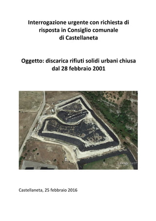 Interrogazione	urgente	con	richiesta	di	
risposta	in	Consiglio	comunale		
di	Castellaneta	
	
	
Oggetto:	discarica	rifiuti	solidi	urbani	chiusa		
dal	28	febbraio	2001	
	
	
	
	
	
Castellaneta,	25	febbraio	2016
 