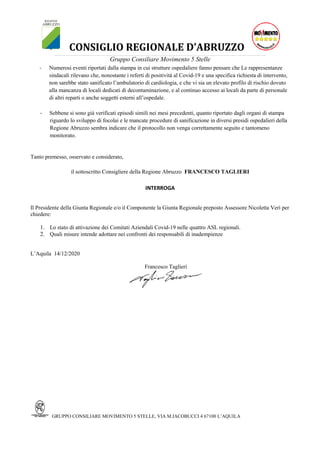 CONSIGLIO REGIONALE D’ABRUZZO_____________________________________________________________________________________________________________________________________________________________________________________________________
Gruppo Consiliare Movimento 5 Stelle
GRUPPO CONSILIARE MOVIMENTO 5 STELLE, VIA M.IACOBUCCI 4 67100 L’AQUILA
- Numerosi eventi riportati dalla stampa in cui strutture ospedaliere fanno pensare che Le rappresentanze
sindacali rilevano che, nonostante i referti di positività al Covid-19 e una specifica richiesta di intervento,
non sarebbe stato sanificato l’ambulatorio di cardiologia, e che vi sia un elevato profilo di rischio dovuto
alla mancanza di locali dedicati di decontaminazione, e al continuo accesso ai locali da parte di personale
di altri reparti o anche soggetti esterni all’ospedale.
- Sebbene si sono già verificati episodi simili nei mesi precedenti, quanto riportato dagli organi di stampa
riguardo lo sviluppo di focolai e le mancate procedure di sanificazione in diversi presidi ospedalieri della
Regione Abruzzo sembra indicare che il protocollo non venga correttamente seguito e tantomeno
monitorato.
Tanto premesso, osservato e considerato,
il sottoscritto Consigliere della Regione Abruzzo FRANCESCO TAGLIERI
INTERROGA
Il Presidente della Giunta Regionale e/o il Componente la Giunta Regionale preposto Assessore Nicoletta Verì per
chiedere:
1. Lo stato di attivazione dei Comitati Aziendali Covid-19 nelle quattro ASL regionali.
2. Quali misure intende adottare nei confronti dei responsabili di inadempienze
L’Aquila 14/12/2020
Francesco Taglieri
 