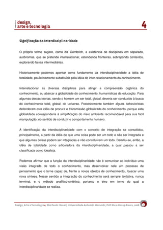 10
Significação da InterdisciplinaridadeSignificação da InterdisciplinaridadeSignificação da InterdisciplinaridadeSignificação da Interdisciplinaridade
O próprio termo sugere, como diz Gombrich, a existência de disciplinas em separado,
autônomas, que se pretende interrelacionar, estendendo fronteiras, sobrepondo contextos,
explorando faixas intermediárias.
Historicamente podemos apontar como fundamento da interdisciplinaridade a idéia de
totalidade, paulatinamente substituída pela idéia do inter-relacionamento do conhecimento.
Interrelacionar as diversas disciplinas para atingir a compreensão orgânica do
conhecimento, ou abarcar a globalidade do conhecimento, humanísticas da educação. Para
algumas destas teorias, sendo o homem um ser total, global, deveria ser conduzido à busca
do conhecimento total, global, do universo. Posteriormente também alguns behavioristas
defenderam esta idéia de procura e transmissão globalizada do conhecimento, porque esta
globalidade corresponderia à simplificação do meio ambiente recomendável para sua fácil
manipulação, no sentido de conduzir o comportamento humano.
A identificação da interdisciplinaridade com o conceito de integração se consolidou,
principalmente, a partir da idéia de que uma coisa pode ser um todo e não ser integrada e
que algumas coisas podem ser integradas e não constituírem um todo. Demitiu-se, então, a
idéia de totalidade como articuladora da interdisciplinaridade, a qual passou a ser
classificada como idealista.
Podemos afirmar que a função da interdisciplinaridade não é comunicar ao indivíduo uma
visão integrada de todo o conhecimento, mas desenvolver nele um processo de
pensamento que o torne capaz de, frente a novos objetos de conhecimento,, buscar uma
nova síntese. Nesse sentido a integração do conhecimento será sempre tentativa, nunca
terminal, e o método analítico-sintético, portanto o eixo em torno do qual a
interdisciplinaridade se realiza.
 