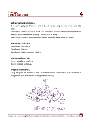 12
Categorias interdisciplinares.
Em recente pesquisa detectei no ensino da Arte varias categorias interdisciplinares. São
elas:
Polivalência é admissível até 10 ou 11 anos portanto no ensino fundamental correspondente
à escola primária em muitos paises (1º ano ao 4º ou 5º ano.)
Nesta idade a crianças pensam sincreticamente percebem o todo antes das partes.
Integração concêntrica:
1 em função de objetivos.
2 em função de tema.
3 em função da estrutura metodológica.
Integração alocentrica:
1 como solução de problema
2 como imersão contextual.
Integração transversal.
Doug Boughton me presenteou com uns desenhos muito interessantes que caricaturam a
posição das artes entre as muitas disciplinas do currículo.
 