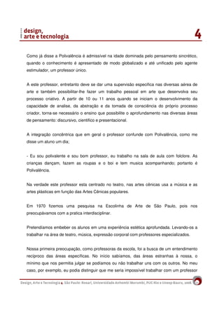 14
Como já disse a Polivalência é admissível na idade dominada pelo pensamento sincrético,
quando o conhecimento é apresentado de modo globalizado e até unificado pelo agente
estimulador, um professor único.
A este professor, entretanto deve se dar uma supervisão especifica nas diversas aérea de
arte e também possibilitar-lhe fazer um trabalho pessoal em arte que desenvolva seu
processo criativo. A partir de 10 ou 11 anos quando se iniciam o desenvolvimento da
capacidade de analise, da abstração e da tomada de consciência do próprio processo
criador, torna-se necessário o ensino que possibilite o aprofundamento nas diversas áreas
de pensamento: discursivo, cientifico e presentacional.
A integração concêntrica que em geral o professor confunde com Polivalência, como me
disse um aluno um dia;
- Eu sou polivalente e sou bom professor, eu trabalho na sala de aula com folclore. As
crianças dançam, fazem as roupas e o boi e tem musica acompanhando; portanto é
Polivalência.
Na verdade este professor esta centrado no teatro, nas artes cênicas usa a música e as
artes plásticas em função das Artes Cênicas populares.
Em 1970 fizemos uma pesquisa na Escolinha de Arte de São Paulo, pois nos
preocupávamos com a pratica interdisciplinar.
Pretendíamos embeber os alunos em uma experiência estética aprofundada. Levando-os a
trabalhar na área de teatro, música, expressão corporal com professores especializados.
Nossa primeira preocupação, como professoras da escola, foi a busca de um entendimento
recíproco das áreas específicas. No início sabíamos, das áreas estranhas à nossa, o
mínimo que nos permitia julgar se podíamos ou não trabalhar uns com os outros. No meu
caso, por exemplo, eu podia distinguir que me seria impossível trabalhar com um professor
 