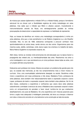 15
de música que usasse rigidamente o método Orff ou o método Kodaly, porque o formalismo
estrutural iria se chocar com a flexibilidade orgânica de minha metodologia em artes
plásticas, mas sabia que o método que Mário e Jéssica usavam, musicalizando e
instrumentalizando através da flauta, era estrategicamente paralelo às minhas
preocupações de desenvolver a capacidade de expressar e a habilidade de representar.
Hoje, se tivesse de identificar em música uma metodologia correspondente à minha em
artes plásticas, diria que a mais semelhante é a de Robbins (Inglaterra) ou a de Shaeffer
(Canadá). Nós, no ano de 1968, estávamos começando a procurar conhecer mais
aprofundadamente as outras áreas, sendo alunos uns dos outros. Organizamos para nós
mesmos aulas, ateliês, workshops, onde Joana Lopes nos orientava no trabalho de teatro,
Maria Helena Guglielmo na expressão corporal, etc.
Além disso, líamos as revistas norte-americanas de arte-educação que na época faziam a
propaganda das related arts, ou interdisciplinaridade das artes. Resolvemos nos atirar a
uma investigação e ver o que aconteceria se um único professor desse todas as artes, com
um projeto definido conjuntamente.
Estávamos sem professor de música. Música era sempre um problema tão grande para nós
que, na ocasião das matrículas, já não nos comprometíamos mais a incluir música no
currículo. Virou uma eventualidade ardentemente desejada na escola. Decidimos então
iniciar a experiência com duas professoras e três áreas. Madalena Freire, professora de
artes plásticas, daria também inter relacionadamente teatro e expressão corporal e Joana
Lopes, professora de teatro e expressão corporal, daria também artes plásticas. No fim de
dois meses, analisamos a experiência e verificamos que Joana dava artes plásticas
subordinando a atividade à estrutura da cena e Madalena dava expressão corporal e teatro
como um enriquecimento do perceber e fazer visual. Lembro-me de que analisamos
detalhadamente uma aula da Madalena. De uma experiência com misturas possíveis para
tornar a argila mais adequada à modelagem pretendida, ela levou as crianças a observar
com elas a mistura do concreto em uma betoneira numa construção ao lado da escola.
 