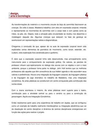 16
As transformações do material e o movimento circular do bojo do caminhão fascinaram as
crianças. De volta à classe, Madalena trabalhou com eles em expressão corporal, imitando
e representando os movimentos do caminhão com o corpo todo e com partes como as
mãos, os pés, etc. Depois, toda a ativação pela circularidade se revelou nos desenhos e
modelagem daquele dia. Algumas crianças que estavam na fase da garatuja se
aventuraram em representações radiais e diagramáticas.
Chegamos à conclusão de que, apesar de na aula de expressão corporal terem sido
explorados certos elementos da gramática do movimento, como torcer, estender, etc.
(Laban), esta exploração fora canalizada para o grafismo.
É claro que a expressão corporal tinha sido desenvolvida, mas principalmente como
instrumento para o enriquecimento da expressão gráfica. Os valores, as paixões do
professor influem sub-repticiamente no diálogo dos alunos com os objetos e com o meio
ambiente, porque o professor toma parte no diálogo. John Holt lembra que os melhores
professores são aqueles que têm consciência da sua hidden agenda e não escondem seus
valores e preferências. Houve uma integração da linguagem corporal, da linguagem plástica
e da linguagem do jogo dramático no trabalho de Madalena, mas uma integração
concêntrica. As artes plásticas se constituíram em centro enriquecido pela contribuição das
outras áreas.
Com a Joana aconteceu o mesmo. As artes plásticas eram suporte para o teatro,
contribuição para a atividade central ou para o cenário ou para a construção do
personagem. Aquilo era Integração Concêntrica.
Então resolvemos partir para uma experiência de trabalho em duplas, que se configurou
como um exemplo de trabalho realmente interdisciplinar ou Integração alocêntrica que vai
da dissolução do centro disciplinar à dinâmica de centros disciplinares emergenciais em
função das ações para realizar o projeto.
 