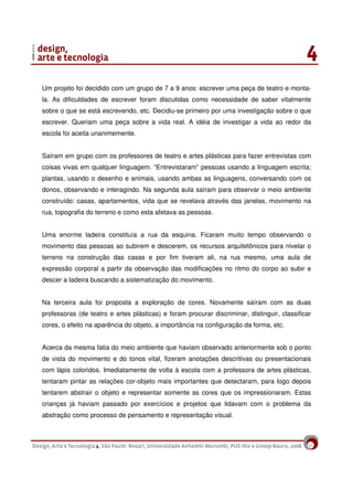 17
Um projeto foi decidido com um grupo de 7 a 9 anos: escrever uma peça de teatro e monta-
la. As dificuldades de escrever foram discutidas como necessidade de saber vitalmente
sobre o que se está escrevendo, etc. Decidiu-se primeiro por uma investigação sobre o que
escrever. Queriam uma peça sobre a vida real. A idéia de investigar a vida ao redor da
escola foi aceita unanimemente.
Saíram em grupo com os professores de teatro e artes plásticas para fazer entrevistas com
coisas vivas em qualquer linguagem. “Entrevistaram” pessoas usando a linguagem escrita;
plantas, usando o desenho e animais, usando ambas as linguagens, conversando com os
donos, observando e interagindo. Na segunda aula saíram para observar o meio ambiente
construído: casas, apartamentos, vida que se revelava através das janelas, movimento na
rua, topografia do terreno e como esta afetava as pessoas.
Uma enorme ladeira constituía a rua da esquina. Ficaram muito tempo observando o
movimento das pessoas ao subirem e descerem, os recursos arquitetônicos para nivelar o
terreno na construção das casas e por fim tiveram ali, na rua mesmo, uma aula de
expressão corporal a partir da observação das modificações no ritmo do corpo ao subir e
descer a ladeira buscando a sistematização do movimento.
Na terceira aula foi proposta a exploração de cores. Novamente saíram com as duas
professoras (de teatro e artes plásticas) e foram procurar discriminar, distinguir, classificar
cores, o efeito na aparência do objeto, a importância na configuração da forma, etc.
Acerca da mesma fatia do meio ambiente que haviam observado anteriormente sob o ponto
de vista do movimento e do tonos vital, fizeram anotações descritivas ou presentacionais
com lápis coloridos. Imediatamente de volta à escola com a professora de artes plásticas,
tentaram pintar as relações cor-objeto mais importantes que detectaram, para logo depois
tentarem abstrair o objeto e representar somente as cores que os impressionaram. Estas
crianças já haviam passado por exercícios e projetos que lidavam com o problema da
abstração como processo de pensamento e representação visual.
 