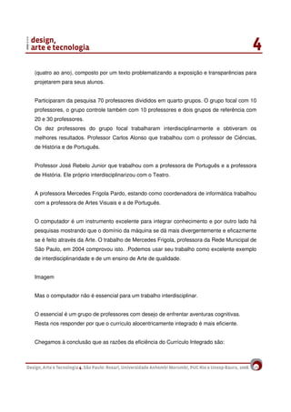 19
(quatro ao ano), composto por um texto problematizando a exposição e transparências para
projetarem para seus alunos.
Participaram da pesquisa 70 professores divididos em quarto grupos. O grupo focal com 10
professores, o grupo controle também com 10 professores e dois grupos de referência com
20 e 30 professores.
Os dez professores do grupo focal trabalharam interdisciplinarmente e obtiveram os
melhores resultados. Professor Carlos Alonso que trabalhou com o professor de Ciências,
de História e de Português.
Professor José Rebelo Junior que trabalhou com a professora de Português e a professora
de História. Ele próprio interdisciplinarizou com o Teatro.
A professora Mercedes Frigola Pardo, estando como coordenadora de informática trabalhou
com a professora de Artes Visuais e a de Português.
O computador é um instrumento excelente para integrar conhecimento e por outro lado há
pesquisas mostrando que o domínio da máquina se dá mais divergentemente e eficazmente
se é feito através da Arte. O trabalho de Mercedes Frigola, professora da Rede Municipal de
São Paulo, em 2004 comprovou isto. .Podemos usar seu trabalho como excelente exemplo
de interdisciplinaridade e de um ensino de Arte de qualidade.
Imagem
Mas o computador não é essencial para um trabalho interdisciplinar.
O essencial é um grupo de professores com desejo de enfrentar aventuras cognitivas.
Resta nos responder por que o currículo alocentricamente integrado é mais eficiente.
Chegamos à conclusão que as razões da eficiência do Currículo Integrado são:
 