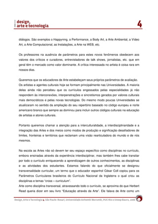 2
diálogos. São exemplos o Happyning, a Performance, a Body Art, a Arte Ambiental, a Vídeo
Art, a Arte Computacional, as Instalações, a Arte na WEB, etc.
Os professores na ausência de parâmetros para estes novos fenômenos obedecem aos
valores dos críticos e curadores, entrevistadores de talk shows, jornalistas, etc. que em
geral têm o mercado como valor dominante. A crítica interessada no artista é coisa rara em
nossos dias.
Queremos que os educadores de Arte estabeleçam seus próprios parâmetros de avaliação.
Os artistas e agentes culturais hoje se formam principalmente nas Universidades. A maioria
delas ainda não percebeu que os currículos engessados pelas especialidades já não
respondem às interconexões, interpenetrações e sincretismos gerados por valores culturais
mais democráticos e pelas novas tecnologias. Do mesmo modo poucas Universidades se
atualizaram no sentido da ampliação do seu repertório baseado no código europeu e norte
americano branco que sempre as dominou para incluir outros códigos culturais na educação
de artistas e atores culturais.
Portanto queremos chamar a atenção para a interculturalidade, a interdisciplinaridade e a
integração das Artes e dos meios como modos de produção e significação desafiadores de
limites, fronteiras e territórios que reclamam uma visão rearticuladora do mundo e de nós
mesmos.
Na escola as Artes não só devem ter seu espaço específico como disciplinas no currículo,
embora ensinadas através da experiência interdisciplinar, mas também lhes cabe transitar
por todo o currículo enriquecendo a aprendizagem de outros conhecimentos, as disciplinas
e as atividades dos estudantes. Estamos falando do que oficialmente se designou
transversalidade curricular, um termo que o educador espanhol César Coll copiou para os
Parâmetros Curriculares brasileiros do Currículo Nacional da Inglaterra o qual criou as
disciplinas e temas “cross – curriculum”.
Arte como disciplina transversal, atravessando todo o currículo, se aproxima do que Herbert
Read queria dizer em seu livro “Educação através da Arte”. Ele falava de Arte como um
 