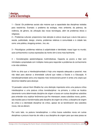 20
1 – Social: Os problemas sociais são maiores que a capacidade das disciplinas isoladas
para resolvê-los. Exemplo: o problema da ecologia, meio ambiente, da pobreza, da
violência, de gênero, da utilização das novas tecnologias, além de problemas éticos e
religiosos.
2 – Problemas culturais: proporciona mais atenção à cultura visual que o aluno trás para a
escola, publicidade, design, cinema, problemas relativos à comunidade e à cidade tais
como: arte pública, shopping centers , lixo, etc.
3 – Psicológicos: problemas relativos à subjetividade e identidade; nosso lugar no mundo;
auto conhecimento e outras expressões da mente vêm à tona mais facilmente.
4 – Considerações epistemológicas multimidiaticas. Capacita os jovens a lidar com
intimidade e propriedade com múltiplos meios para responder a problemas do conhecimento
e da vida cotidiana.
Enfim eu diria que a interdisciplinaridade é hoje uma resposta adequada e possível, mas
não ideal para abarcar a diversidade cultural que rodeia a Escola e a Educação. A
transdisciplinaridade seria uma resposta mais revolucionaria porem é ainda uma utopia que
devemos trabalhar para alcançar.
“O pensador cultural Homi Bhabha faz uma distinção importante entre uma postura crítica
interdisciplinar e uma postura crítica transdisciplinar: na primeira, o crítico se localiza
claramente numa determinada disciplina de origem e busca em outras disciplinas subsídios
para entender e/ou explicar fenômenos que lhe interessam; esses subsídios novos, porém,
são trazidos para e transformados pela disciplina de origem do crítico; a disciplina de origem
do crítico e a identidade disciplinar do crítico, apesar de se beneficiarem dos subsídios
novos, não se alteram.
Por outro lado, na postura transdisciplinar, o crítico busca subsídios novos em outras
disciplinas e procura traze-los de volta a sua disciplina de origem para que essa possa se
 