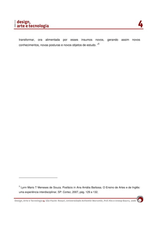 21
transformar, ora alimentada por esses insumos novos, gerando assim novos
conhecimentos, novas posturas e novos objetos de estudo. ”5
5
Lynn Mario T Meneses de Souza. Posfácio in Ana Amália Barbosa. O Ensino de Artes e de Inglês:
uma experiência interdisciplinar, SP: Cortez, 2007, pág. 129 a 132.
 