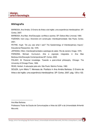 22
BibliografiaBibliografiaBibliografiaBibliografia
BARBOSA, Ana Amália. O Ensino de Artes e de Inglês: uma experiência interdisciplinar. SP:
Cortez, 2007.
BARBOSA, Ana Mae. Arte/Educação: conflitos e acertos. SP: Editora Max Limonad, 1984.
FAZENDA, Ivani (org.). Dicionário em construção: interdiscplinaridade. São Paulo, Cortez,
2001.
PETRIE, Hugh. “Do you see what I see? The Epistemology of Interdisciplinary Inquiry”.
Educational Researcher, feb. 1976.
JAPIASSU, Hilton. Interdisciplinaridade e patologia do saber. Rio de Janeiro: Imago, 1976.
PARSONS, Michael. Curriculum, Arte e cognição integrados in Ana Mae
Barbosa.Arte/Educação Contemporânea.SP: Cortez, 2005.
POLANY, M. Personal knowledge. Towards a post-critical philosophy. Chicago: The
University of Chicago Press, 1958.
READ, Herbert. A educação pela arte. São Paulo: Martins Fontes, 1982.
SOUZA, Lynn Mário T. Meneses de. Posfácio in Ana Amália Barbosa. O Ensino de
Artes e de Inglês: uma experiência interdisciplinar, SP: Cortez, 2007, pág. 129 a 132.
____________________
Ana Mae Barbosa
Professora Titular da Escola de Comunicações e Artes da USP e da Universidade Anhembi
Morumbi.
 