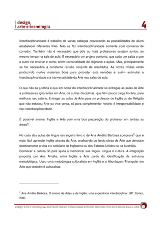 4
Interdisciplinaridade é trabalho de várias cabeças provocando as possibilidades do aluno
estabelecer diferentes links. Não se faz interdisciplinaridade somente com conversa de
corredor. Também não é necessário que dois ou mais professores estejam juntos, ao
mesmo tempo na sala de aula. É necessário um projeto conjunto, que cada um saiba o que
o outro vai ensinar e como; enfim comunalidade de objetivos e ações. Mas, principalmente
se faz necessária a constante revisão conjunta de resultados. As novas mídias estão
produzindo muitos materiais bons para proceder esta revisões e assim estimular a
interdisciplinaridade e a tranversalidade da Arte nas salas de aula.
O que não se justifica é que em nome da interdisciplinaridade se entregue as aulas de Arte
a professores ignorantes em Arte, de outras disciplinas, que têm pouca carga horária, para
melhorar seu salário. Entregar as aulas de Arte para um professor de Inglês ou de Religião
que não estudou Arte ou vice versa, só para complementar horário é irresponsabilidade e
não interdisciplinaridade.
É possível ensinar Inglês e Arte com uma boa preparação do professor em ambas as
áreas?
No caso das aulas de língua estrangeira livro o de Ana Amália Barbosa comprova2
que é
mais fácil aprender inglês através da Arte, analisando ou lendo obras de Arte que denotam
esteticamente a vida e o cotidiano da Inglaterra ou dos Estados Unidos ou da Austrália.
Conhecer a cultura do país ajuda a memorizar sua língua. Língua é cultura. A integração
proposta por Ana Amália, entre Inglês e Arte partiu da identificação de estrutura
metodológica. Usou uma metodologia culturalista em inglês e a Abordagem Triangular em
Arte que também é culturalista.
2
Ana Amália Barbosa. O ensino de Artes e de Inglês: uma experiência interdisciplinar. SP: Cortez,
2007.
 