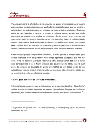 5
Passei depois de ler a referida tese a me perguntar por que as Universidades não preparam
professores de competências mistas. Já que Inglês tem poucas horas de aula por semana e
Arte também, se poderia preparar um professor para dar ambas as disciplinas. Devíamos
deixar de ser hipócritas e começar a encarar a realidade criando cursos para dupla
preparação de professores e analisar os resultados. Se der errado, se as crianças não
aprenderem nada, muda-se de sistemática antes que elas saiam da escola. A Universidade
Anhembi Morumbi em São Paulo está experimentando o modelo americano no qual o aluno
pode combinar áreas em direção a um diploma de graduação, por exemplo, com ênfase em
Direito combinado com Artes Visuais Experimenta-se muito pouco na educação no Brasil.
Cada solução aparece sempre como a definitiva, a última palavra, o remédio certo para
nossas incertezas. Com isto perdemos muito tempo agarrados a propostas que não dão
certo, como é o caso dos Currículos Nacionais (PCNs). Eles já fizeram dez anos e nunca
suas conseqüências e ações foram avaliadas pelo governo que os editou ou pelo atual
poder do Ministério da Educação. Se pensa em modificá-los sem dados acerca de sua
aplicabilidade nos dez anos de implementação. As incertezas são estimulantes desde que
se experimente e avalie as soluções propostas .
Fatores para o sucesso da interdisciplinaridade.Fatores para o sucesso da interdisciplinaridade.Fatores para o sucesso da interdisciplinaridade.Fatores para o sucesso da interdisciplinaridade.
Inúmeros fatores concorrem para a efetivação de um projeto interdisciplinar. Hugh Petrie3
analisa algumas condições essenciais ao sucesso interdisciplinar. Segundo ele, os fatores
epistemológicos também concorrem para delinear o perfil da participação interdisciplinar. 4
3
Hugh Petrie. “Do you see what I see? The Epistemology of Interdisciplinary Inquiry”. Educational
Researcher, feb. 1976.
 