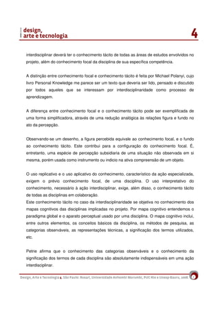 7
interdisciplinar deverá ter o conhecimento tácito de todas as áreas de estudos envolvidos no
projeto, além do conhecimento focal da disciplina de sua específica competência.
A distinção entre conhecimento focal e conhecimento tácito é feita por Michael Polanyi, cujo
livro Personal Knowledge me parece ser um texto que deveria ser lido, pensado e discutido
por todos aqueles que se interessam por interdisciplinaridade como processo de
aprendizagem.
A diferença entre conhecimento focal e o conhecimento tácito pode ser exemplificada de
uma forma simplificadora, através de uma redução analógica às relações figura e fundo no
ato da percepção.
Observando-se um desenho, a figura percebida equivale ao conhecimento focal, e o fundo
ao conhecimento tácito. Este contribui para a configuração do conhecimento focal. É,
entretanto, uma espécie de percepção subsidiaria de uma situação não observada em si
mesma, porém usada como instrumento ou indicio na ativa compreensão de um objeto.
O uso replicativo e o uso aplicativo do conhecimento, característico da ação especializada,
exigem o prévio conhecimento focal, de uma disciplina. O uso interpretativo do
conhecimento, necessário à ação interdisciplinar, exige, além disso, o conhecimento tácito
de todas as disciplinas em colaboração.
Este conhecimento tácito no caso da interdisciplinaridade se objetiva no conhecimento dos
mapas cognitivos das disciplinas implicadas no projeto. Por mapa cognitivo entendemos o
paradigma global e o aparato perceptual usado por uma disciplina. O mapa cognitivo inclui,
entre outros elementos, os conceitos básicos da disciplina, os métodos de pesquisa, as
categorias observáveis, as representações técnicas, a significação dos termos utilizados,
etc.
Petrie afirma que o conhecimento das categorias observáveis e o conhecimento da
significação dos termos de cada disciplina são absolutamente indispensáveis em uma ação
interdisciplinar.
 