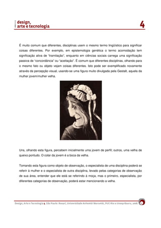8
É muito comum que diferentes, disciplinas usem o mesmo termo lingüístico para significar
coisas diferentes. Por exemplo, em epistemologia genética o termo acomodação tem
significação ativa de “tramitação”, enquanto em ciências sociais carrega uma significação
passiva de “concordância” ou “aceitação”. É comum que diferentes disciplinas, olhando para
o mesmo fato ou objeto vejam coisas diferentes. Isto pode ser exemplificado novamente
através da percepção visual, usando-se uma figura muito divulgada pela Gestalt, aquela da
mulher jovem/mulher velha.
Uns, olhando esta figura, percebem inicialmente uma jovem de perfil; outros, uma velha de
queixo pontudo. O colar da jovem é a boca da velha.
Tomando esta figura como objeto de observação, o especialista de uma disciplina poderá se
referir à mulher e o especialista de outra disciplina, levado pelas categorias de observação
de sua área, entender que ele está se referindo à moça, mas o primeiro, especialista, por
diferentes categorias de observação, poderá estar mencionando a velha.
 