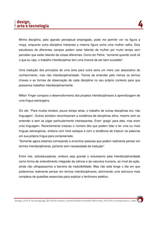 9
Minha disciplina, pelo aparato perceptual empregado, pode me permitir ver na figura a
moça, enquanto outra disciplina interpreta a mesma figura como uma mulher velha. Dois
estudiosos de diferentes campos podem estar falando da mulher por muito tempo sem
perceber que estão falando de coisas diferentes. Como diz Petrie, “somente quando você vê
o que eu vejo, o trabalho interdisciplinar tem uma chance de ser bem sucedido”.
Uma tradução dos princípios de uma área para outra seria um mero uso associativo do
conhecimento, mas não interdisciplinaridade. Temos de entender pelo menos os termos
chaves e as formas de observação de cada disciplina no seu próprio contexto para que
possamos trabalhar interdisciplinarmente.
Milton Yinger compara o desenvolvimento dos projetos interdisciplinares à aprendizagem de
uma língua estrangeira.
Diz ele: “Para muitos sholars, pouco tempo atrás, o trabalho de outras disciplinas era ‘não
linguagem’. Outros scholars reconheceram a existência de disciplinas afins, mesmo sem as
entender e sem as julgar particularmente interessantes. Eram ‘grego’ para eles, mas eram
uma linguagem. Recentemente cresceu o número dos que podem falar e ler uma ou mais
línguas estrangeiras, embora com forte sotaque e com a tendência de traduzir as palavras
em sua própria língua para compreensão.
“Somente agora estamos começando a encontrar pessoas que podem realmente pensar em
termos interdisciplinares, portanto sem necessidade de tradução”.
Entre nós, arte/educadores, embora seja grande o entusiasmo pela interdisciplinaridade
como forma de entendimento integrado da ciência e da natureza humana, ao nível da ação,
ainda não ultrapassamos a barreira da tradutibilidade. Mas não está longe o dia em que
poderemos realmente pensar em termos interdisciplinares, dominando uma estrutura mais
complexa de questões essenciais para explicar o fenômeno estético.
 