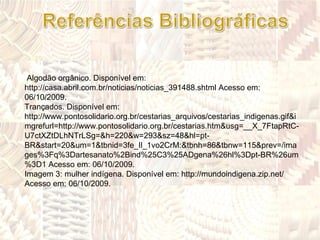 Algodão orgânico. Disponível em: http://casa.abril.com.br/noticias/noticias_391488.shtml Acesso em: 06/10/2009. Trançados. Disponível em: http://www.pontosolidario.org.br/cestarias_arquivos/cestarias_indigenas.gif&imgrefurl=http://www.pontosolidario.org.br/cestarias.htm&usg=__X_7FtapRtC-U7ctXZtDLhNTrLSg=&h=220&w=293&sz=48&hl=pt-BR&start=20&um=1&tbnid=3fe_Il_1vo2CrM:&tbnh=86&tbnw=115&prev=/images%3Fq%3Dartesanato%2Bind%25C3%25ADgena%26hl%3Dpt-BR%26um%3D1 Acesso em: 06/10/2009. Imagem 3: mulher indígena. Disponível em: http://mundoindigena.zip.net/ Acesso em: 06/10/2009. 