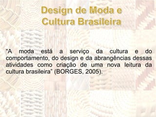 “ A moda está a serviço da cultura e do comportamento, do design e da abrangências dessas atividades como criação de uma nova leitura da cultura brasileira” (BORGES, 2005). 