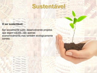 O ser sustentável:  Ser socialmente justo, desenvolvendo projetos que sejam viáveis, não apenas economicamente,mas também ecologicamente correto. 
