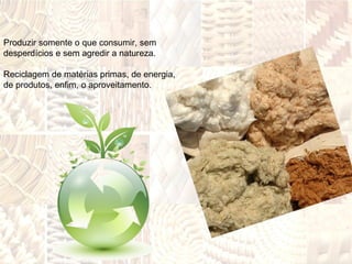 Produzir somente o que consumir, sem desperdícios e sem agredir a natureza.  Reciclagem de matérias primas, de energia,  de produtos, enfim, o aproveitamento. 