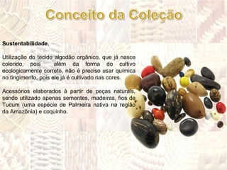 Sustentabilidade ,  Utilização do tecido algodão orgânico, que já nasce colorido, pois  além da forma do cultivo ecologicamente correto, não é preciso usar química no tingimento, pois ele já é cultivado nas cores. Acessórios elaborados à partir de peças naturais, sendo utilizado apenas sementes, madeiras, fios de Tucum (uma espécie de Palmeira nativa na região da Amazônia) e coquinho. 