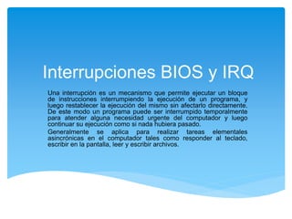 Interrupciones BIOS y IRQ
Una interrupción es un mecanismo que permite ejecutar un bloque
de instrucciones interrumpiendo la ejecución de un programa, y
luego restablecer la ejecución del mismo sin afectarlo directamente.
De este modo un programa puede ser interrumpido temporalmente
para atender alguna necesidad urgente del computador y luego
continuar su ejecución como si nada hubiera pasado.
Generalmente se aplica para realizar tareas elementales
asincrónicas en el computador tales como responder al teclado,
escribir en la pantalla, leer y escribir archivos.
 