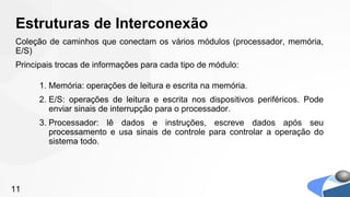 Estruturas de Interconexão
Coleção de caminhos que conectam os vários módulos (processador, memória,
E/S)
Principais trocas de informações para cada tipo de módulo:

      1. Memória: operações de leitura e escrita na memória.
      2. E/S: operações de leitura e escrita nos dispositivos periféricos. Pode
         enviar sinais de interrupção para o processador.
      3. Processador: lê dados e instruções, escreve dados após seu
         processamento e usa sinais de controle para controlar a operação do
         sistema todo.




11
 