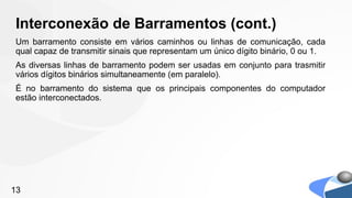 Interconexão de Barramentos (cont.)
Um barramento consiste em vários caminhos ou linhas de comunicação, cada
qual capaz de transmitir sinais que representam um único dígito binário, 0 ou 1.
As diversas linhas de barramento podem ser usadas em conjunto para trasmitir
vários dígitos binários simultaneamente (em paralelo).
É no barramento do sistema que os principais componentes do computador
estão interconectados.




13
 