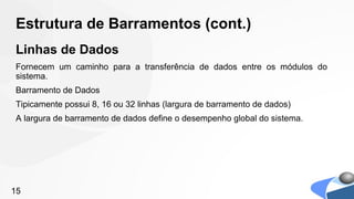 Estrutura de Barramentos (cont.)
Linhas de Dados
Fornecem um caminho para a transferência de dados entre os módulos do
sistema.
Barramento de Dados
Tipicamente possui 8, 16 ou 32 linhas (largura de barramento de dados)
A largura de barramento de dados define o desempenho global do sistema.




15
 
