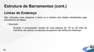 Estrutura de Barramentos (cont.)
Linhas de Endereço
São utilizados para designar a fonte ou o destino dos dados transferidos pelo
barramento de dados.
     • Exemplo:
          Quando o processador deseja ler uma palavra (8, 16 ou 32 bits) da
          memória, ele coloca o endereço da palavra nas linhas de endereço.




16
 