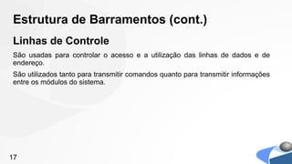 Estrutura de Barramentos (cont.)
Linhas de Controle
São usadas para controlar o acesso e a utilização das linhas de dados e de
endereço.
São utilizados tanto para transmitir comandos quanto para transmitir informações
entre os módulos do sistema.




17
 