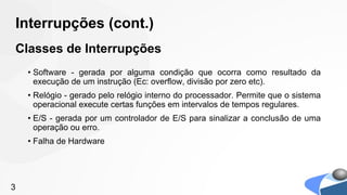 Interrupções (cont.)
Classes de Interrupções
    • Software - gerada por alguma condição que ocorra como resultado da
      execução de um instrução (Ec: overflow, divisão por zero etc).
    • Relógio - gerado pelo relógio interno do processador. Permite que o sistema
      operacional execute certas funções em intervalos de tempos regulares.
    • E/S - gerada por um controlador de E/S para sinalizar a conclusão de uma
      operação ou erro.
    • Falha de Hardware




3
 