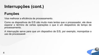 Interrupções (cont.)
Funções
Visa melhorar a eficiência de processamento.
Como os dispositivos de E/S são muito mais lentos que o processador, ele deve
esperar o término de certas operações o que é um despedício de tempo de
processamento.
A interrupção serve para que um dispositivo de E/S, por exemplo, monopolize o
uso de processaodr.




4
 