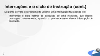 Interruções e o ciclo de instrução (cont.)
Do ponto de vista do programa de usuário, uma interrupção faz apenas isto:
    Interrompe o ciclo normal de execução de uma instrução, que depois
    prossegue normalmente, quando o processamento dessa interrupção é
    concluída.




7
 