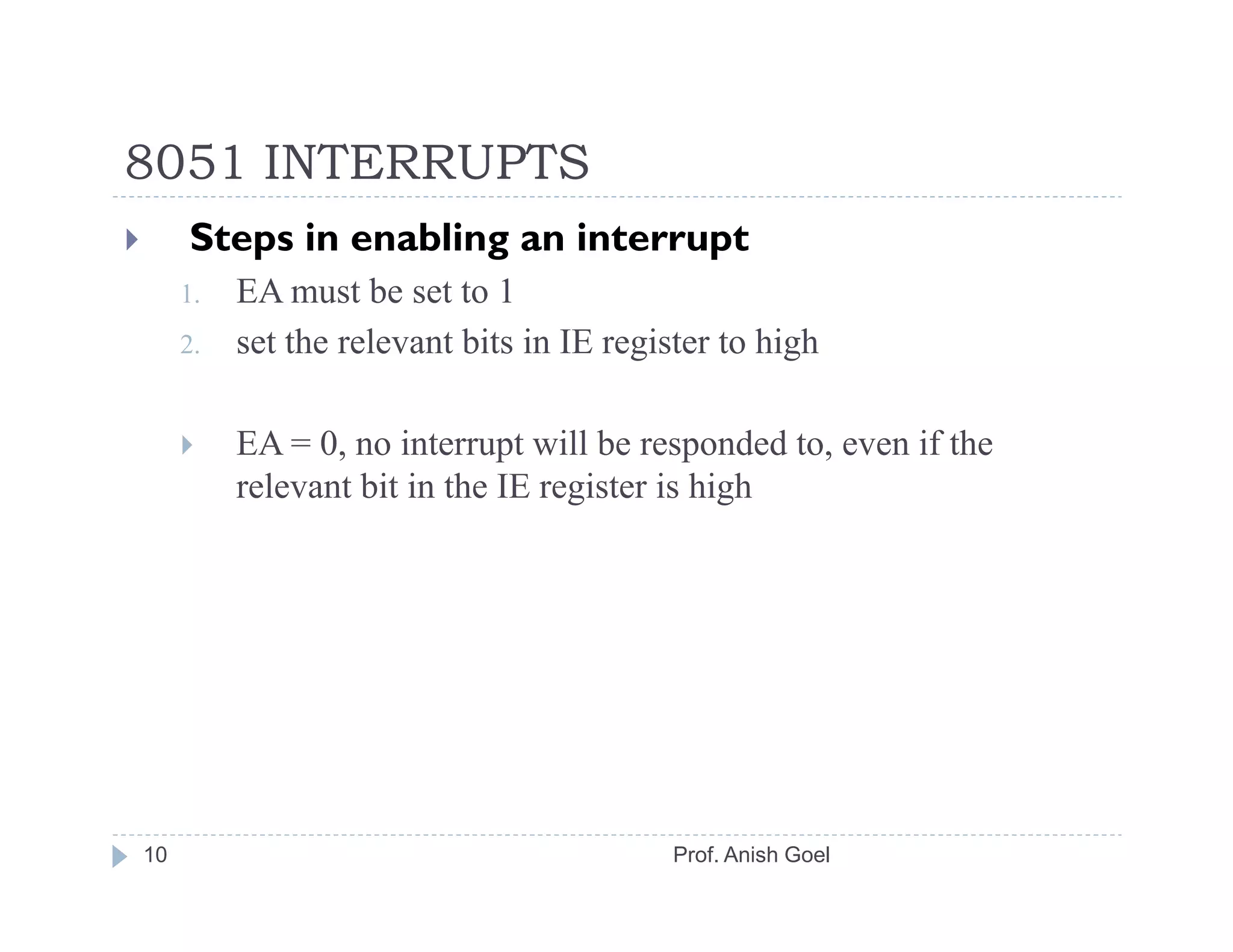 8051 INTERRUPTS
     Steps in enabling an interrupt
     1.   EA must be set to 1
     2.   set the relevant bits in IE register to high

          EA = 0, no interrupt will be responded to, even if the
          relevant bit in the IE register is high




10                                        Prof. Anish Goel
 