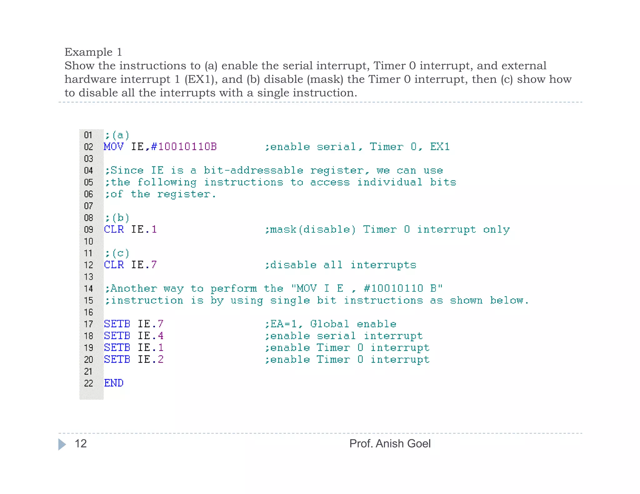 Example 1
Show the instructions to (a) enable the serial interrupt, Timer 0 interrupt, and external
hardware interrupt 1 (EX1), and (b) disable (mask) the Timer 0 interrupt, then (c) show how
to disable all the interrupts with a single instruction.




 12                                                Prof. Anish Goel
 