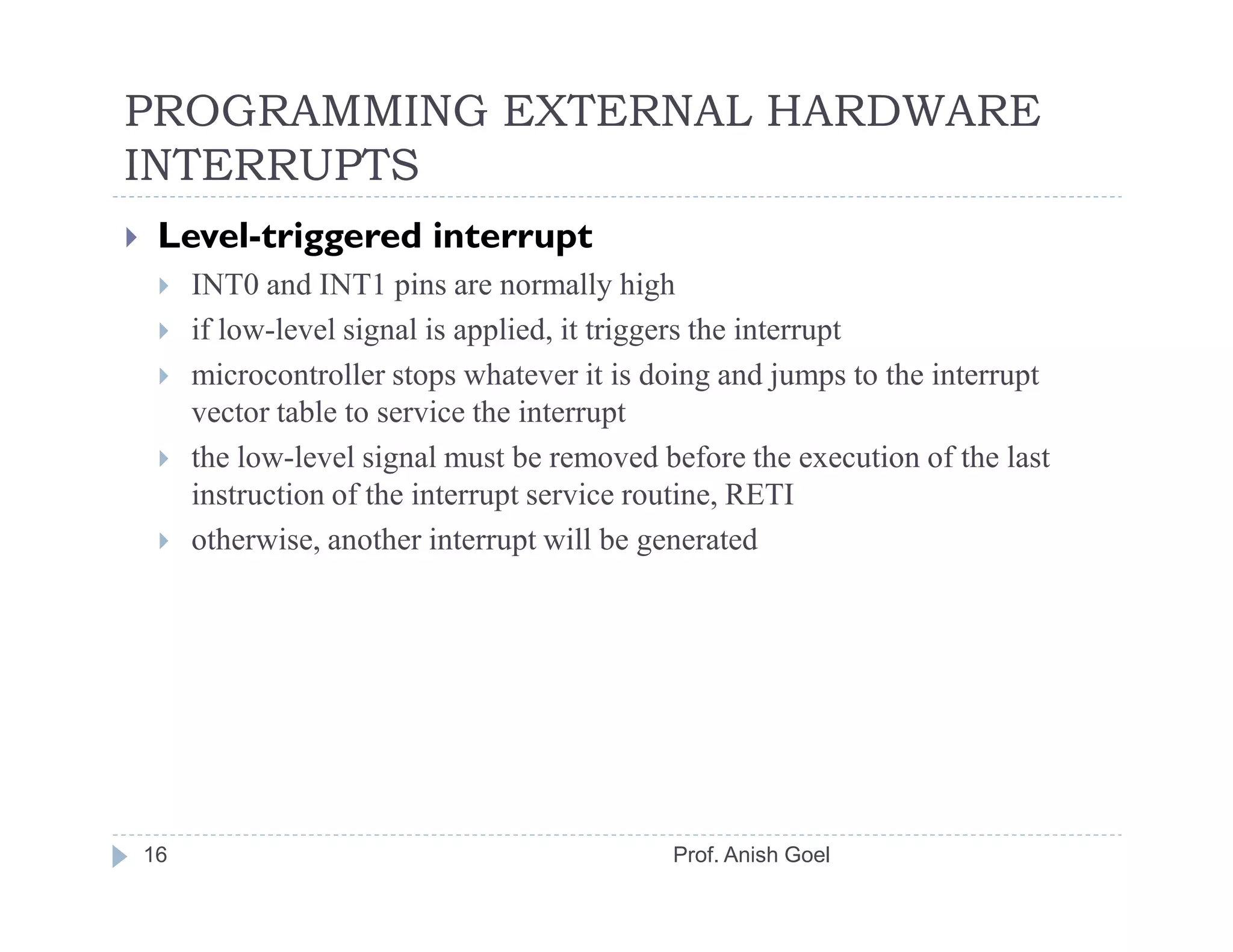 PROGRAMMING EXTERNAL HARDWARE
INTERRUPTS
 Level-triggered interrupt
     INT0 and INT1 pins are normally high
     if low-level signal is applied, it triggers the interrupt
     microcontroller stops whatever it is doing and jumps to the interrupt
     vector table to service the interrupt
     the low-level signal must be removed before the execution of the last
     instruction of the interrupt service routine, RETI
     otherwise, another interrupt will be generated




16                                         Prof. Anish Goel
 