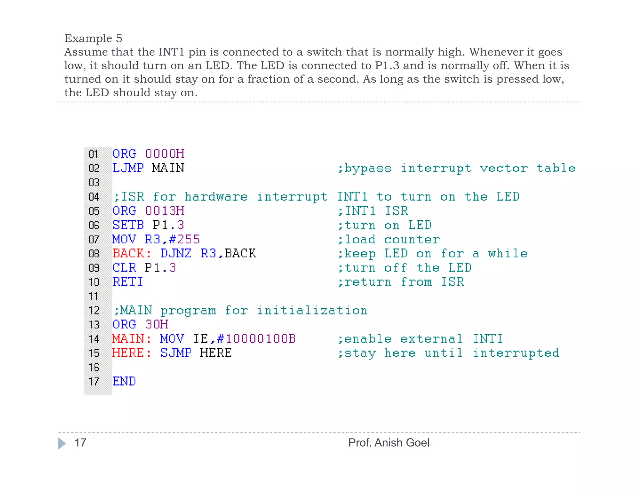 Example 5
Assume that the INT1 pin is connected to a switch that is normally high. Whenever it goes
low, it should turn on an LED. The LED is connected to P1.3 and is normally off. When it is
turned on it should stay on for a fraction of a second. As long as the switch is pressed low,
the LED should stay on.




 17                                                 Prof. Anish Goel
 