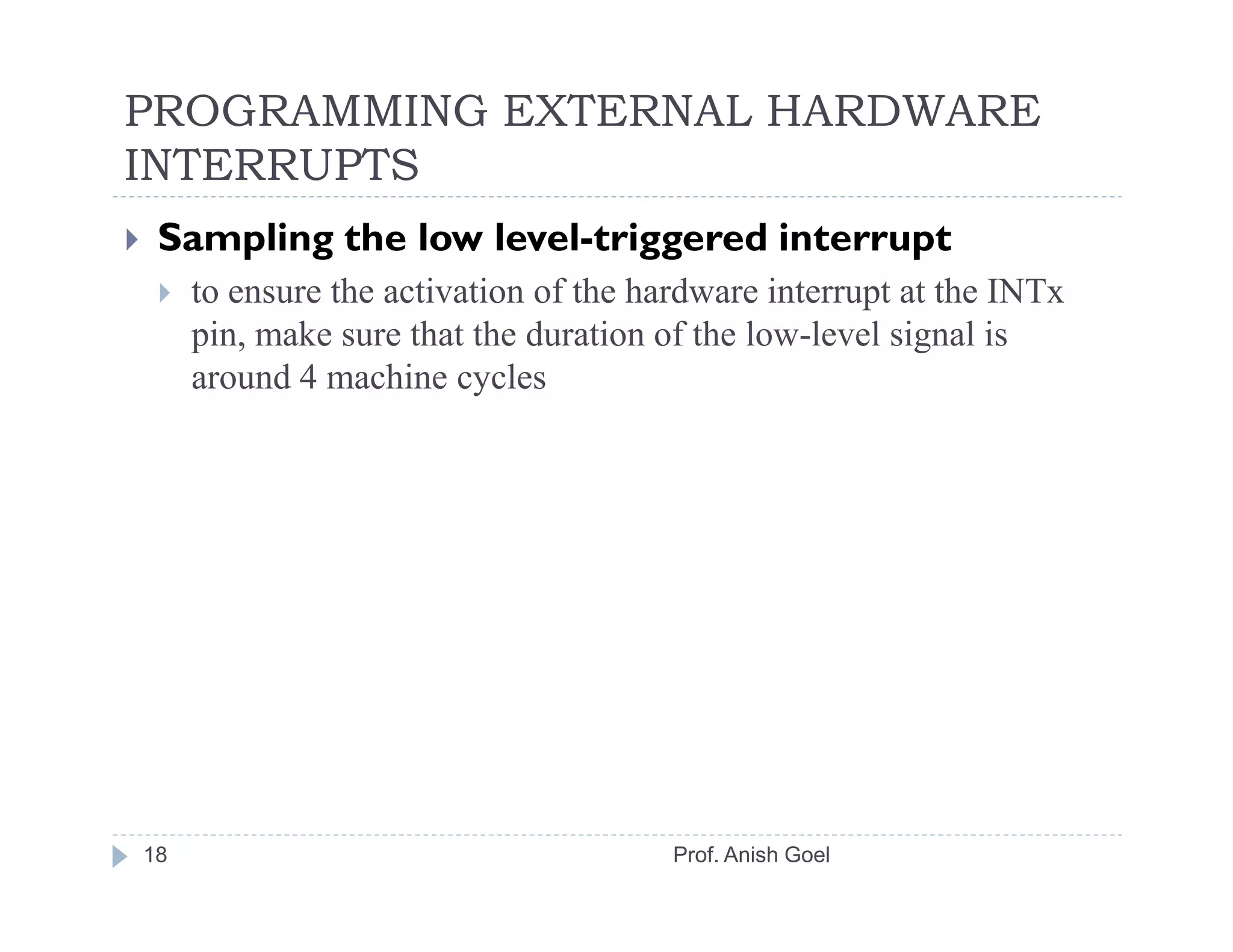PROGRAMMING EXTERNAL HARDWARE
INTERRUPTS
 Sampling the low level-triggered interrupt
     to ensure the activation of the hardware interrupt at the INTx
     pin, make sure that the duration of the low-level signal is
     around 4 machine cycles




18                                     Prof. Anish Goel
 
