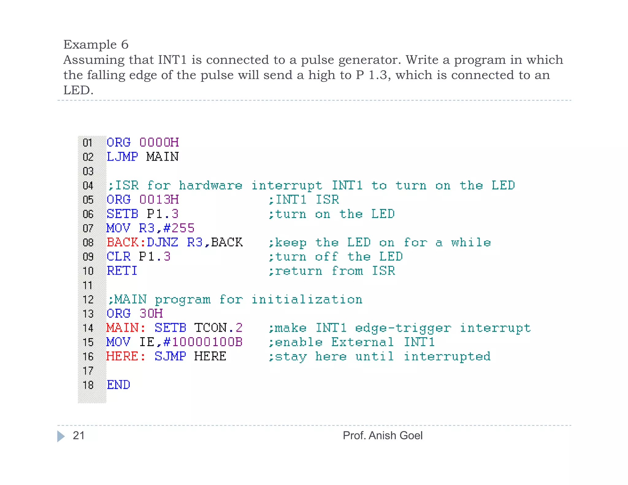 Example 6
Assuming that INT1 is connected to a pulse generator. Write a program in which
the falling edge of the pulse will send a high to P 1.3, which is connected to an
LED.




 21                                          Prof. Anish Goel
 