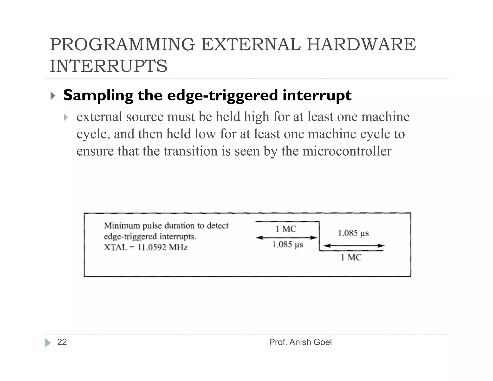 PROGRAMMING EXTERNAL HARDWARE
INTERRUPTS
 Sampling the edge-triggered interrupt
     external source must be held high for at least one machine
     cycle, and then held low for at least one machine cycle to
     ensure that the transition is seen by the microcontroller




22                                    Prof. Anish Goel
 