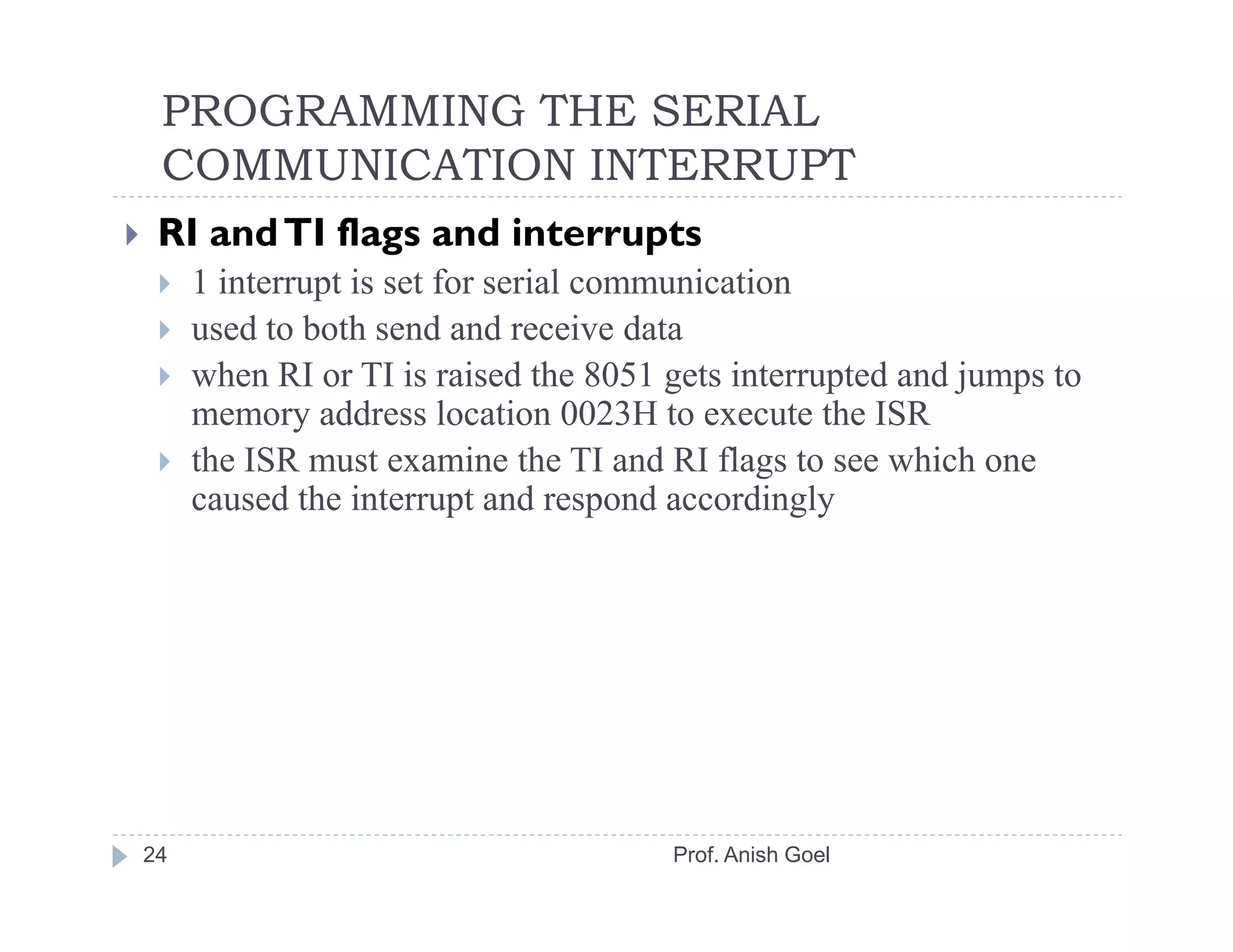 PROGRAMMING THE SERIAL
 COMMUNICATION INTERRUPT
 RI and TI flags and interrupts
     1 interrupt is set for serial communication
     used to both send and receive data
     when RI or TI is raised the 8051 gets interrupted and jumps to
     memory address location 0023H to execute the ISR
     the ISR must examine the TI and RI flags to see which one
     caused the interrupt and respond accordingly




24                                    Prof. Anish Goel
 