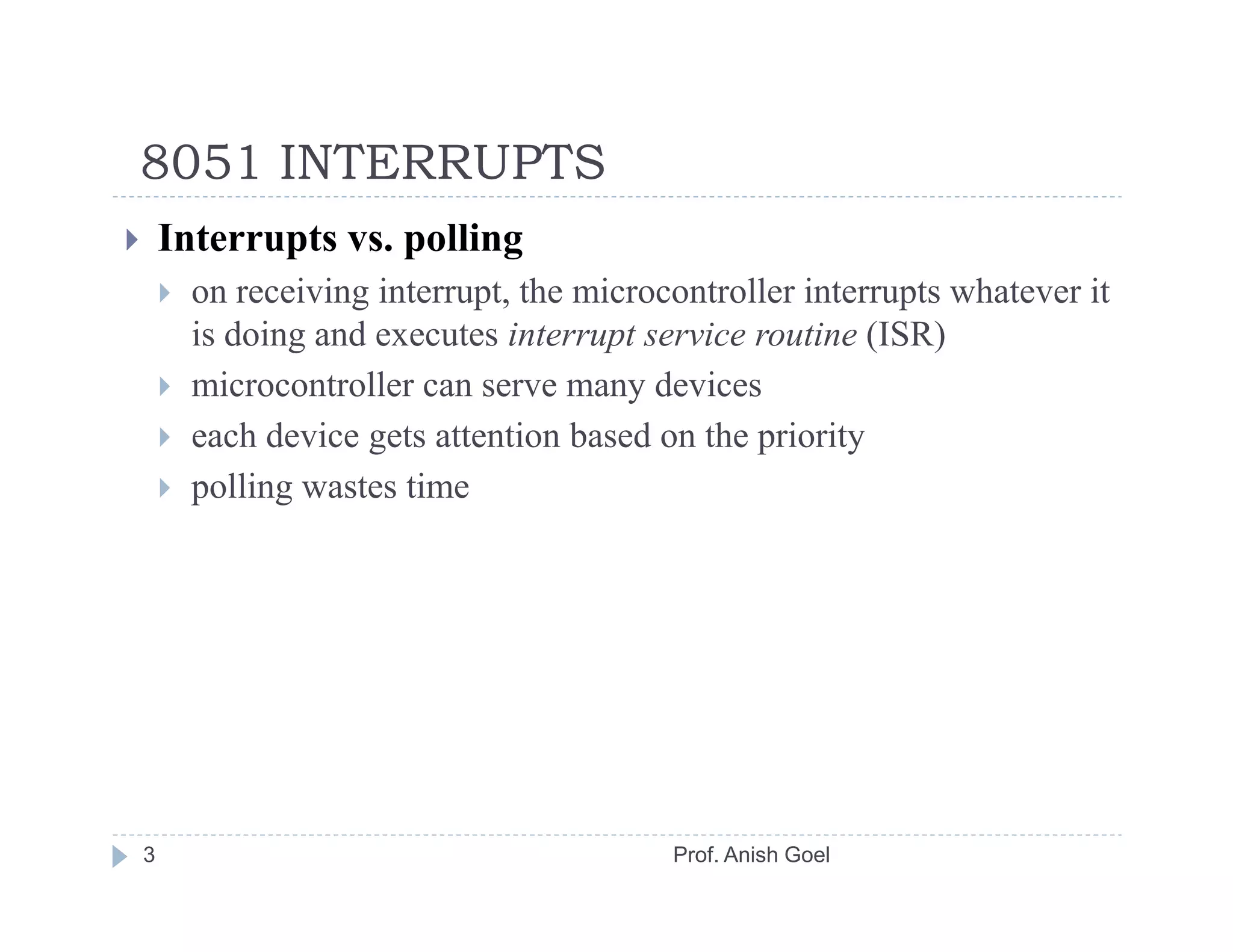 8051 INTERRUPTS
    Interrupts vs. polling
      on receiving interrupt, the microcontroller interrupts whatever it
      is doing and executes interrupt service routine (ISR)
      microcontroller can serve many devices
      each device gets attention based on the priority
      polling wastes time




3                                       Prof. Anish Goel
 