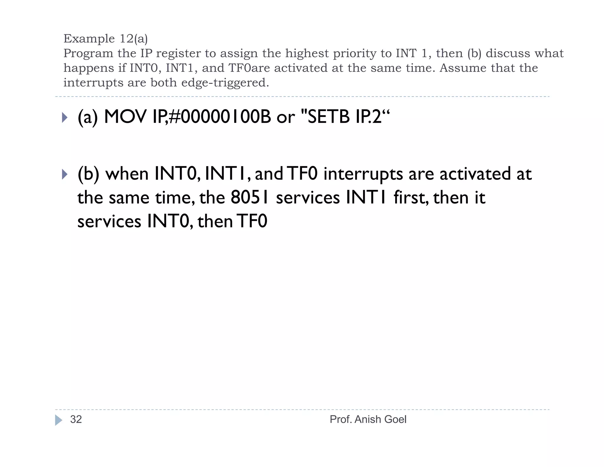 Example 12(a)
Program the IP register to assign the highest priority to INT 1, then (b) discuss what
happens if INT0, INT1, and TF0are activated at the same time. Assume that the
interrupts are both edge-triggered.

  (a) MOV IP,#00000100B or "SETB IP.2“

  (b) when INT0, INT1, and TF0 interrupts are activated at
  the same time, the 8051 services INT1 first, then it
  services INT0, then TF0




 32                                          Prof. Anish Goel
 