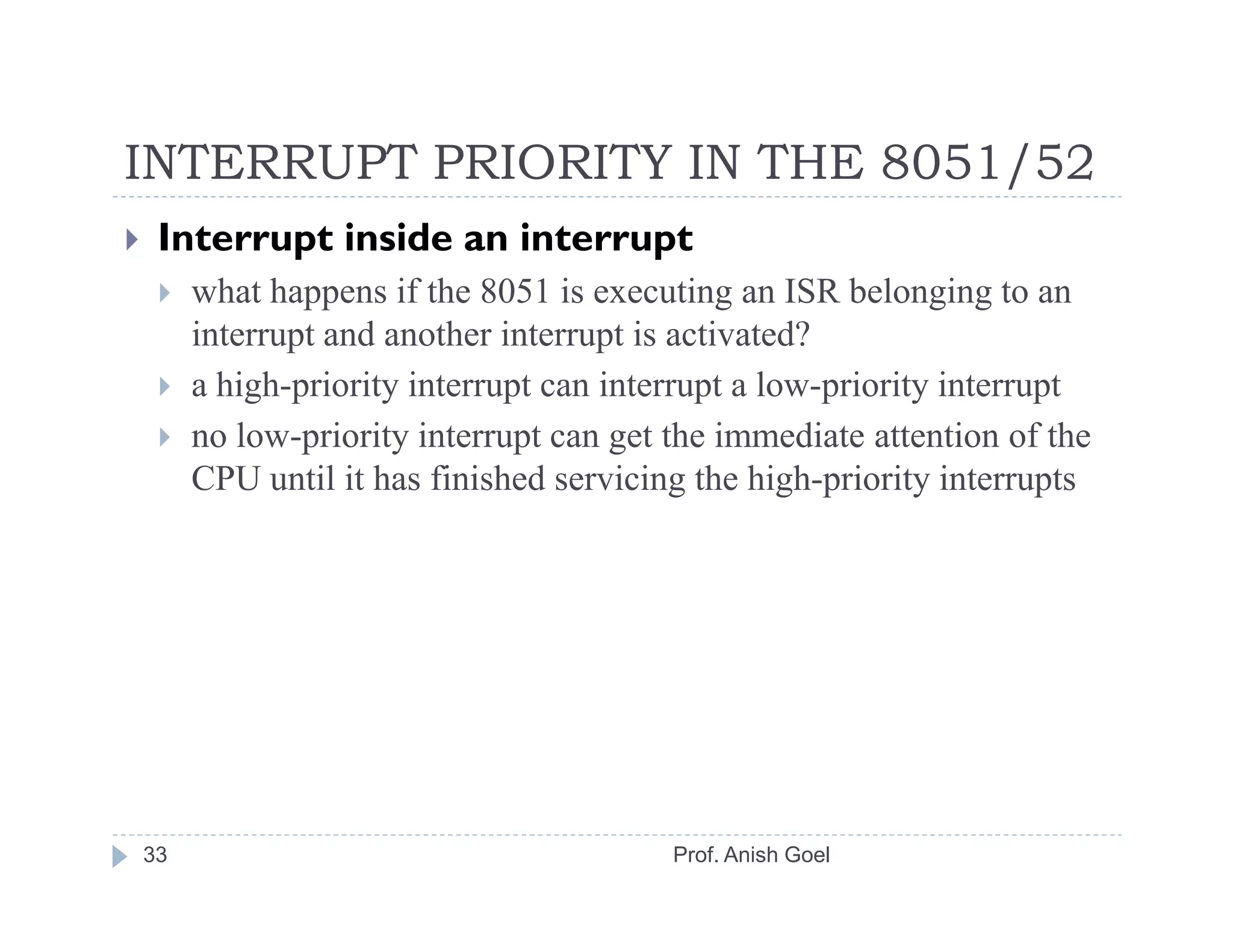 INTERRUPT PRIORITY IN THE 8051/52
 Interrupt inside an interrupt
     what happens if the 8051 is executing an ISR belonging to an
     interrupt and another interrupt is activated?
     a high-priority interrupt can interrupt a low-priority interrupt
     no low-priority interrupt can get the immediate attention of the
     CPU until it has finished servicing the high-priority interrupts




33                                     Prof. Anish Goel
 