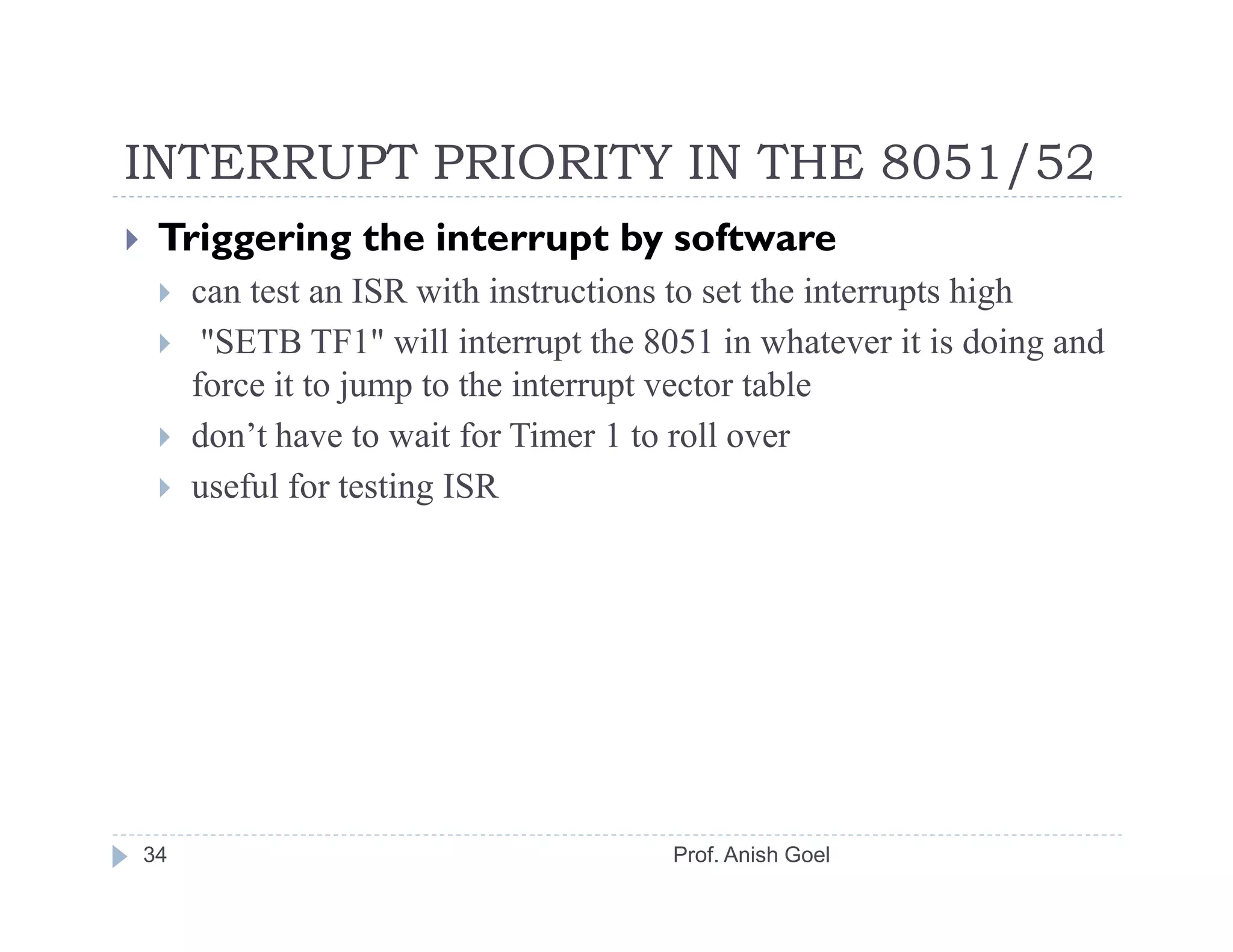 INTERRUPT PRIORITY IN THE 8051/52
 Triggering the interrupt by software
     can test an ISR with instructions to set the interrupts high
      "SETB TF1" will interrupt the 8051 in whatever it is doing and
     force it to jump to the interrupt vector table
     don’t have to wait for Timer 1 to roll over
     useful for testing ISR




34                                    Prof. Anish Goel
 