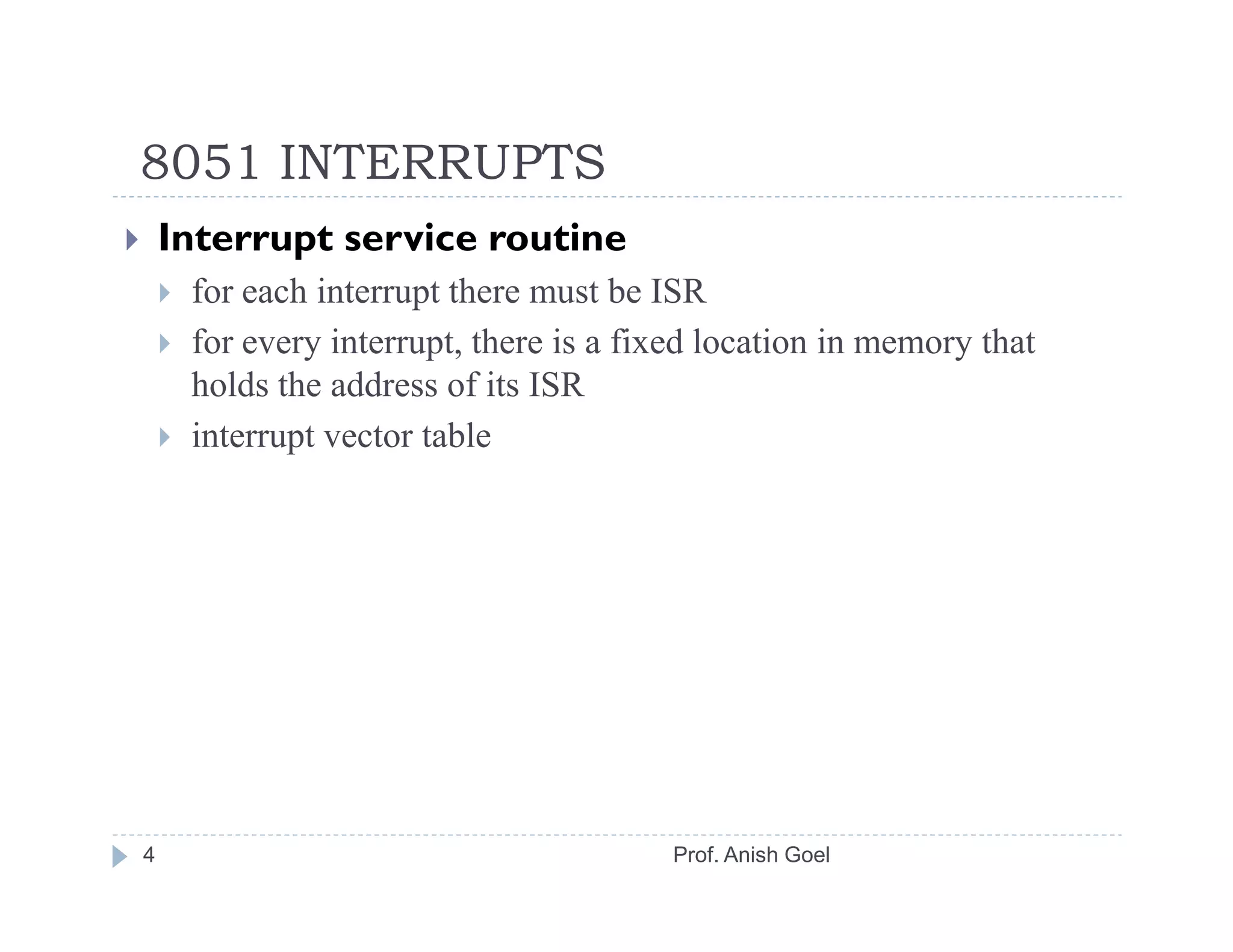 8051 INTERRUPTS
    Interrupt service routine
     for each interrupt there must be ISR
     for every interrupt, there is a fixed location in memory that
     holds the address of its ISR
     interrupt vector table




4                                      Prof. Anish Goel
 