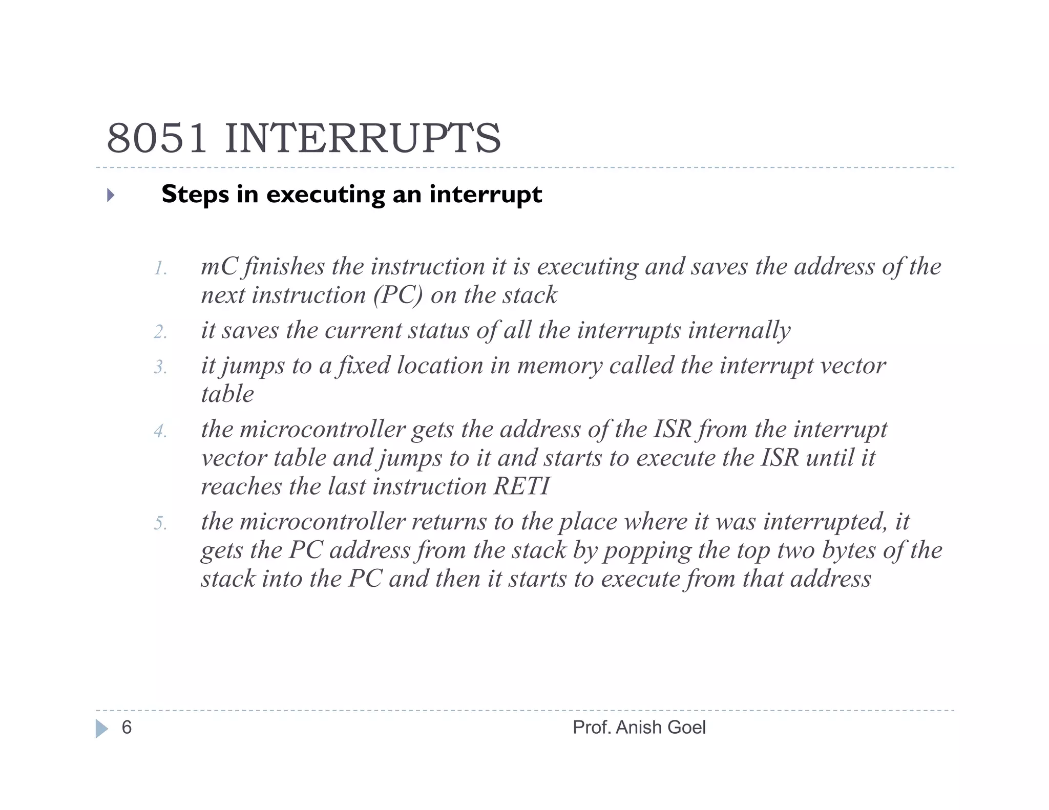 8051 INTERRUPTS
     Steps in executing an interrupt

    1.   mC finishes the instruction it is executing and saves the address of the
         next instruction (PC) on the stack
    2.   it saves the current status of all the interrupts internally
    3.   it jumps to a fixed location in memory called the interrupt vector
         table
    4.   the microcontroller gets the address of the ISR from the interrupt
         vector table and jumps to it and starts to execute the ISR until it
         reaches the last instruction RETI
    5.   the microcontroller returns to the place where it was interrupted, it
         gets the PC address from the stack by popping the top two bytes of the
         stack into the PC and then it starts to execute from that address




6                                            Prof. Anish Goel
 
