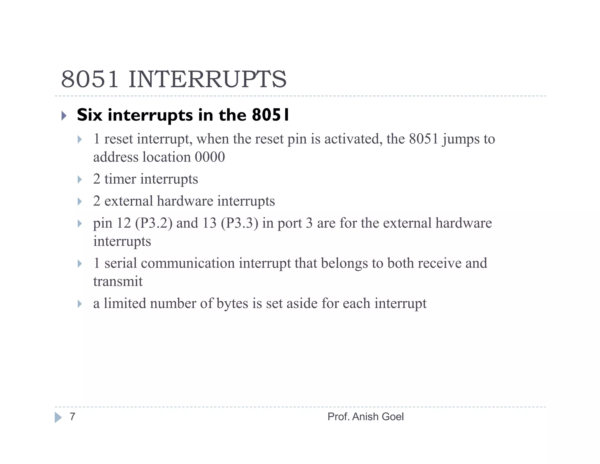 8051 INTERRUPTS
    Six interrupts in the 8051
     1 reset interrupt, when the reset pin is activated, the 8051 jumps to
     address location 0000
     2 timer interrupts
     2 external hardware interrupts
     pin 12 (P3.2) and 13 (P3.3) in port 3 are for the external hardware
     interrupts
     1 serial communication interrupt that belongs to both receive and
     transmit
     a limited number of bytes is set aside for each interrupt




7                                            Prof. Anish Goel
 